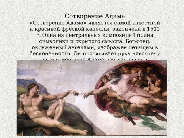 Сотворение Адама «Сотворение Адама» является самой известной и красивой фреской капеллы, закончена в 1511 г. Одна из центральных композиций полна символики и скрытого смысла. Бог-отец, окруженный ангелами, изображен летящим в бесконечности. Он протягивает руку навстречу вытянутой руке Адама, вдыхая душу в идеальное человечес кое тело. 