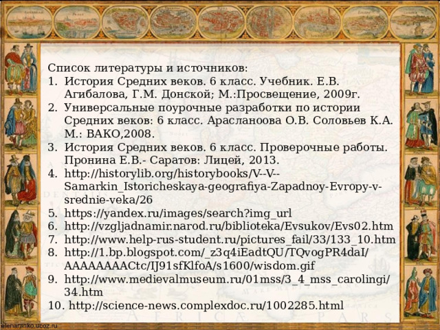 Список литературы и источников: История Средних веков. 6 класс. Учебник. Е.В. Агибалова, Г.М. Донской; М.:Просвещение, 2009г. Универсальные поурочные разработки по истории Средних веков: 6 класс. Арасланоова О.В. Соловьев К.А. М.: ВАКО,2008. История Средних веков. 6 класс. Проверочные работы. Пронина Е.В.- Саратов: Лицей, 2013. http://historylib.org/historybooks/V--V--Samarkin_Istoricheskaya-geografiya-Zapadnoy-Evropy-v-srednie-veka/26 https://yandex.ru/images/search?img_url http://vzgljadnamir.narod.ru/biblioteka/Evsukov/Evs02.htm http://www.help-rus-student.ru/pictures_fail/33/133_10.htm http://1.bp.blogspot.com/_z3q4iEadtQU/TQvogPR4daI/AAAAAAAACtc/IJ91sfKlfoA/s1600/wisdom.gif http://www.medievalmuseum.ru/01mss/3_4_mss_carolingi/34.htm  http://science-news.complexdoc.ru/1002285.html 