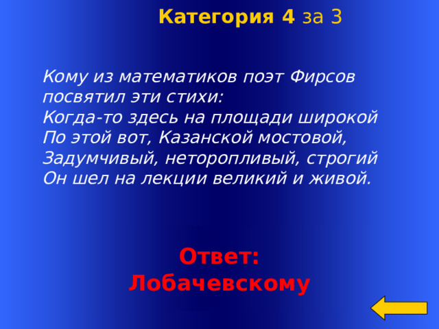  Категория 4 за 3   Кому из математиков поэт Фирсов посвятил эти стихи: Когда-то здесь на площади широкой По этой вот, Казанской мостовой, Задумчивый, неторопливый, строгий Он шел на лекции великий и живой. Welcome to Power Jeopardy   © Don Link, Indian Creek School, 2004 You can easily customize this template to create your own Jeopardy game. Simply follow the step-by-step instructions that appear on Slides 1-3. Ответ: Лобачевскому  