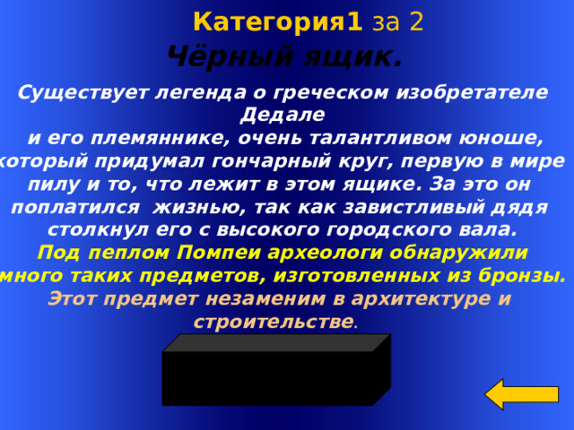  Категория1 за 2 Чёрный ящик.  Существует легенда о греческом изобретателе Дедале  и его племяннике, очень талантливом юноше, который придумал гончарный круг, первую в мире пилу и то, что лежит в этом ящике. За это он поплатился жизнью, так как завистливый дядя столкнул его с высокого городского вала. Под пеплом Помпеи археологи обнаружили много таких предметов, изготовленных из бронзы. Этот предмет незаменим в архитектуре и строительстве . Welcome to Power Jeopardy   © Don Link, Indian Creek School, 2004 You can easily customize this template to create your own Jeopardy game. Simply follow the step-by-step instructions that appear on Slides 1-3.  