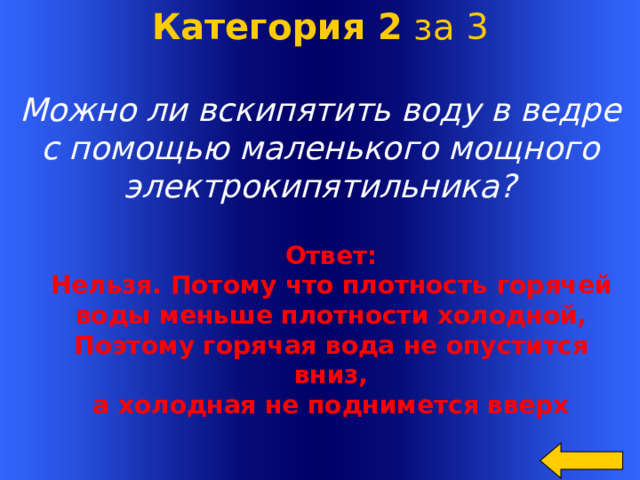 Категория 2 за 3 Можно ли вскипятить воду в ведре  с помощью маленького мощного  электрокипятильника? Ответ: Нельзя. Потому что плотность горячей воды меньше плотности холодной, Поэтому горячая вода не опустится вниз, а холодная не поднимется вверх Welcome to Power Jeopardy   © Don Link, Indian Creek School, 2004 You can easily customize this template to create your own Jeopardy game. Simply follow the step-by-step instructions that appear on Slides 1-3.  