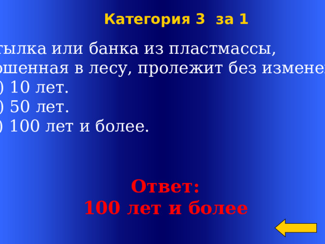  Категория 3 за 1  Бутылка или банка из пластмассы,  брошенная в лесу, пролежит без изменения:  а) 10 лет.  б) 50 лет.  в) 100 лет и более. Welcome to Power Jeopardy   © Don Link, Indian Creek School, 2004 You can easily customize this template to create your own Jeopardy game. Simply follow the step-by-step instructions that appear on Slides 1-3. Ответ: 100 лет и более  