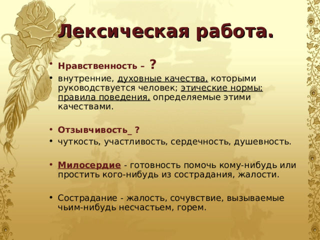 Лексическая работа. Нравственность – ? внутренние, духовные качества, которыми руководствуется человек; этические нормы; правила поведения, определяемые этими качествами.  Отзывчивость_ ? чуткость, участливость, сердечность, душевность.  Милосердие  - готовность помочь кому-нибудь или простить кого-нибудь из сострадания, жалости. Сострадание - жалость, сочувствие, вызываемые чьим-нибудь несчастьем, горем. 