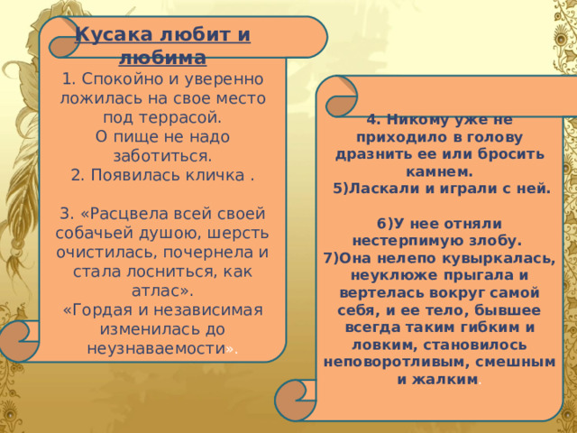 Кусака любит и любима 1. Спокойно и уверенно ложилась на свое место под террасой. О пище не надо заботиться. 2. Появилась кличка . 3. «Расцвела всей своей собачьей душою, шерсть очистилась, почернела и стала лосниться, как атлас». «Гордая и независимая изменилась до неузнаваемости ». 4. Никому уже не приходило в голову дразнить ее или бросить камнем.  5)Ласкали и играли с ней.  6)У нее отняли нестерпимую злобу. 7)Она нелепо кувыркалась, неуклюже прыгала и вертелась вокруг самой себя, и ее тело, бывшее всегда таким гибким и ловким, становилось неповоротливым, смешным и жалким . 