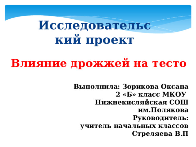 Исследовательский проект Влияние дрожжей на тесто Выполнила: Зорикова Оксана 2 «Б» класс МКОУ Нижнекисляйская СОШ им.Полякова Руководитель:  учитель начальных классов  Стреляева В.П 