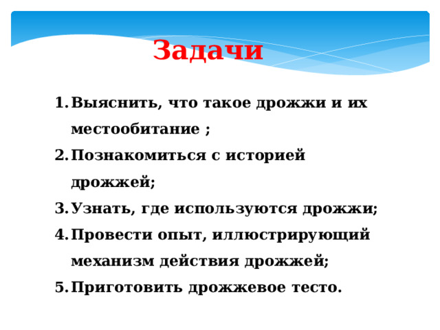 Задачи Выяснить, что такое дрожжи и их местообитание ; Познакомиться с историей дрожжей; Узнать, где используются дрожжи; Провести опыт, иллюстрирующий механизм действия дрожжей; Приготовить дрожжевое тесто. 