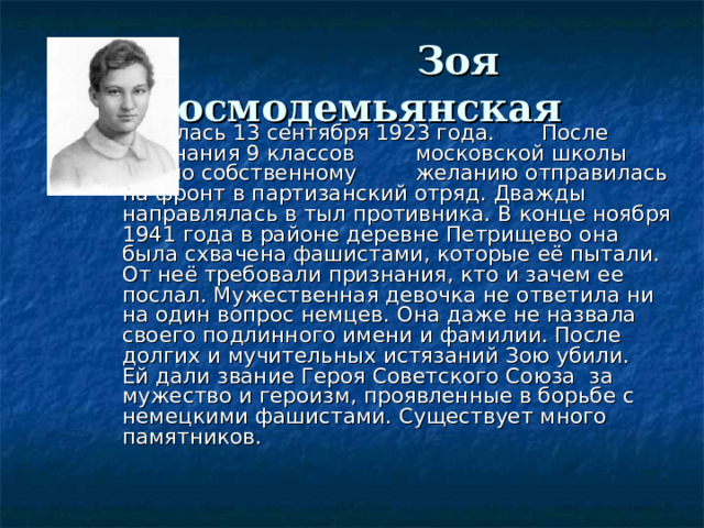   Зоя Космодемьянская     Родилась 13 сентября 1923 года.    После окончания 9 классов     московской школы  Зоя по собственному   желанию отправилась на фронт в партизанский отряд. Дважды направлялась в тыл противника. В конце ноября 1941 года в районе деревне Петрищево она была схвачена фашистами, которые её пытали. От неё требовали признания, кто и зачем ее послал. Мужественная девочка не ответила ни на один вопрос немцев. Она даже не назвала своего подлинного имени и фамилии. После долгих и мучительных истязаний Зою убили.  Ей дали звание Героя Советского Союза за мужество и героизм, проявленные в борьбе с немецкими фашистами. Существует много памятников. 