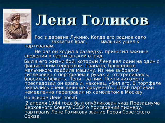  Леня Голиков      Рос в деревне Лукино. Когда его родное село    захватил враг,  мальчик ушел к партизанам.       Не раз он ходил в разведку, приносил важные сведения в партизанский отряд.      Был в его жизни бой, который Леня вел один на один с фашистским генералом. Граната, брошенная мальчиком, подбила машину. Из нее выбрался гитлеровец с портфелем в руках и, отстреливаясь, бросился бежать. Леня - за ним. Почти километр преследовал он врага и, наконец, убил его. В портфеле оказались очень важные документы. Штаб партизан немедленно переправил их самолетом в Москву.  Но вскоре Леня погиб.       2 апреля 1944 года был опубликован указ Президиума Верховного Совета СССР о присвоении пионеру-партизану Лене Голикову звание Героя Советского Союза. 