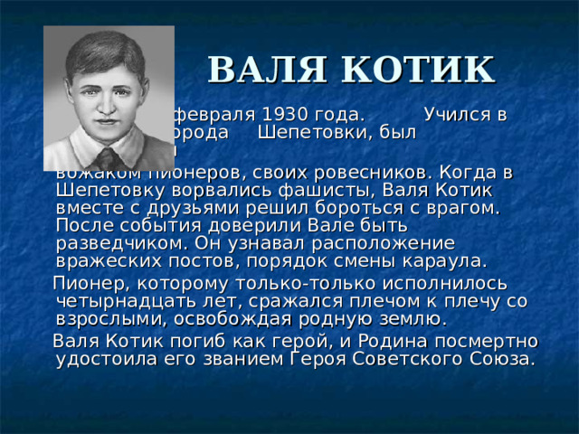  ВАЛЯ КОТИК         Родился 11 февраля 1930 года.     Учился в школе №4 города     Шепетовки, был признанным      вожаком пионеров, своих ровесников. Когда в Шепетовку ворвались фашисты, Валя Котик вместе с друзьями решил бороться с врагом. После события доверили Вале быть разведчиком. Он узнавал расположение вражеских постов, порядок смены караула.    Пионер, которому только-только исполнилось четырнадцать лет, сражался плечом к плечу со взрослыми, освобождая родную землю.      Валя Котик погиб как герой, и Родина посмертно удостоила его званием Героя Советского Союза. 