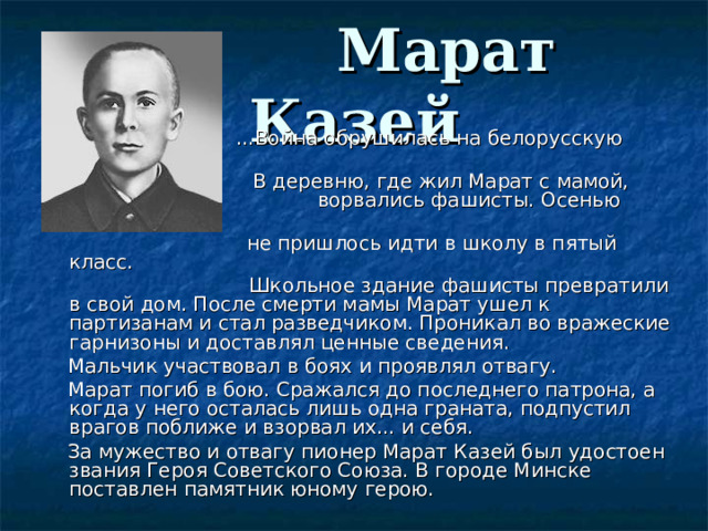  Марат Казей  ...Война обрушилась на белорусскую землю.     В деревню, где жил Марат с мамой,    ворвались фашисты. Осенью Марату уже     не пришлось идти в школу в пятый класс.  Школьное здание фашисты превратили в свой дом. После смерти мамы Марат ушел к партизанам и стал разведчиком. Проникал во вражеские гарнизоны и доставлял ценные сведения.     Мальчик участвовал в боях и проявлял отвагу.     Марат погиб в бою. Сражался до последнего патрона, а когда у него осталась лишь одна граната, подпустил врагов поближе и взорвал их... и себя.     За мужество и отвагу пионер Марат Казей был удостоен звания Героя Советского Союза. В городе Минске поставлен памятник юному герою. 