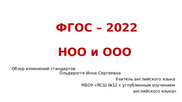 ФГОС – 2022   НОО и ООО   Обзор изменений стандартов Ольдерогге Инна Сергеевна Учитель английского языка МБОУ «ЯСШ №12 с углубленным изучением английского языка» 