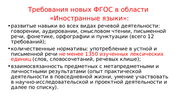 Требования новых ФГОС в области  «Иностранные языки»: развитые навыки во всех видах речевой деятельности: говорении, аудировании, смысловом чтении, письменной речи, фонетике, орфографии и пунктуации (всего 12 требований); количественные нормативы: употребление в устной и письменной речи не менее 1350 изученных лексических единиц (слов, словосочетаний, речевых клише); взаимосвязанность предметных с метапредметными и личностными результатами (опыт практической деятельности в повседневной жизни, умение участвовать в научно-исследовательской и проектной деятельности и далее по списку). 