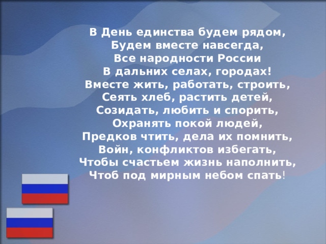 В День единства будем рядом, Будем вместе навсегда, Все народности России В дальних селах, городах! Вместе жить, работать, строить, Сеять хлеб, растить детей, Созидать, любить и спорить, Охранять покой людей, Предков чтить, дела их помнить, Войн, конфликтов избегать, Чтобы счастьем жизнь наполнить, Чтоб под мирным небом спать ! 