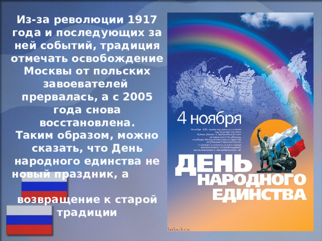 Из-за революции 1917 года и последующих за ней событий, традиция отмечать освобождение Москвы от польских завоевателей прервалась, а с 2005 года снова восстановлена. Таким образом, можно сказать, что День народного единства не новый праздник, а возвращение к старой традиции  