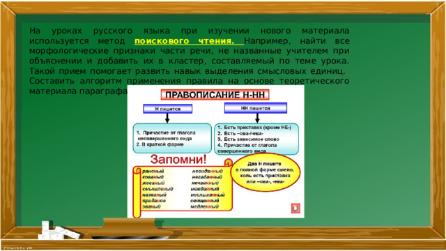 На уроках русского языка при изучении нового материала используется метод поискового чтения. Например, найти все морфологические признаки части речи, не названные учителем при объяснении и добавить их в кластер, составляемый по теме урока. Такой прием помогает развить навык выделения смысловых единиц. Составить алгоритм применения правила на основе теоретического материала параграфа. 