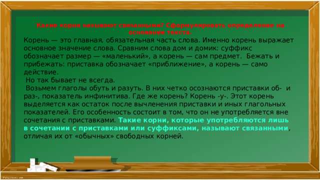 Какие корни называют связанными? Сформулировать определение на основании текста. Корень — это главная, обязательная часть слова. Именно корень выражает основное значение слова. Сравним слова дом и домик: суффикс обозначает размер — «маленький», а корень — сам предмет. Бежать и прибежать: приставка обозначает «приближение», а корень — само действие.  Но так бывает не всегда.  Возьмем глаголы обуть и разуть. В них четко осознаются приставки об- и раз-, показатель инфинитива. Где же корень? Корень -у-. Этот корень выделяется как остаток после вычленения приставки и иных глагольных показателей. Его особенность состоит в том, что он не употребляется вне сочетания с приставками. Такие корни, которые употребляются лишь в сочетании с приставками или суффиксами, называют связанными , отличая их от «обычных» свободных корней. 