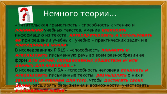  Немного теории… «Читательская грамотность - способность к чтению и пониманию учебных текстов, умение извлекать информацию из текста, интерпретировать и использовать ее при решении учебных , учебно – практических задач и в повседневной жизни » В исследованиях PIRLS - «способность понимать и использовать письменную речь во всем разнообразии ее форм для целей, определяемых обществом и/ или ценных для индивида… » В исследованиях PISA - «способность человека понимать и использовать письменные тексты, размышлять о них и заниматься чтением для того , чтобы достигать своих целей , расширять свои знания и возможности, участвовать в социальной жизни » 