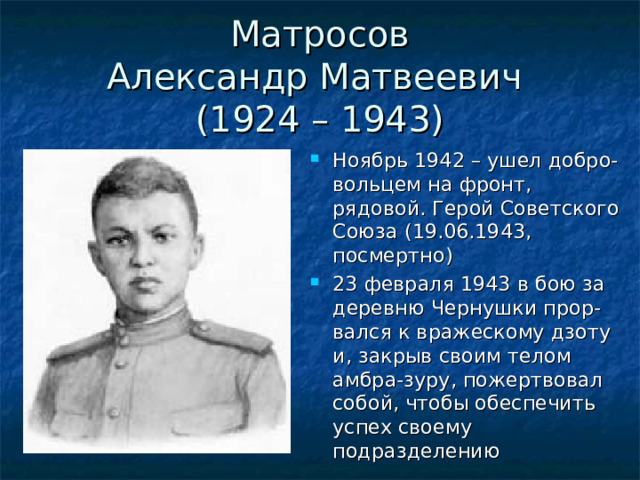 Матросов  Александр Матвеевич  (1924 – 1943) Ноябрь 1942 – ушел добро-вольцем на фронт, рядовой. Герой Советского Союза (19.06.1943, посмертно) 23 февраля 1943 в бою за деревню Чернушки прор-вался к вражескому дзоту и, закрыв своим телом амбра-зуру, пожертвовал собой, чтобы обеспечить успех своему подразделению 