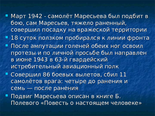 Март 1942 - самолёт Маресьева был подбит в бою, сам Маресьев, тяжело раненный, совершил посадку на вражеской территории 18 суток ползком пробирался к линии фронта После ампутации голеней обеих ног освоил протезы и по личной просьбе был направлен в июне 1943 в 63-й гвардейский истребительный авиационный полк Совершил 86 боевых вылетов, сбил 11 самолётов врага: четыре до ранения и семь — после ранения Подвиг Маресьева описан в книге Б. Полевого «Повесть о настоящем человеке» 