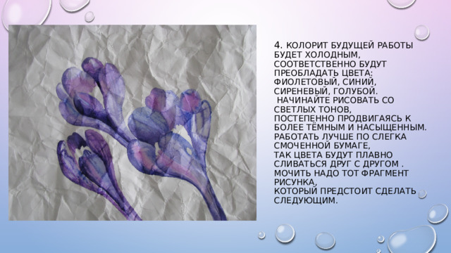 4. Колорит будущей работы будет холодным, соответственно будут преобладать цвета: фиолетовый, синий, сиреневый, голубой.  Начинайте рисовать со светлых тонов,  постепенно продвигаясь к более тёмным и насыщенным.  Работать лучше по слегка смоченной бумаге,  так цвета будут плавно сливаться друг с другом .  мочить надо тот фрагмент рисунка,  который предстоит сделать следующим. 