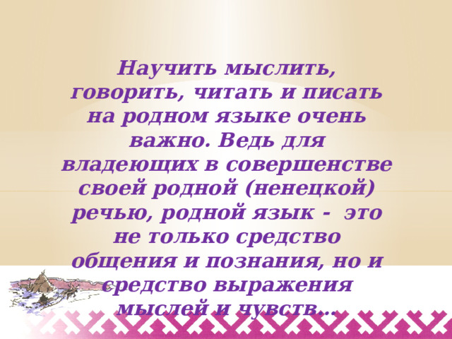 Научить мыслить, говорить, читать и писать на родном языке очень важно. Ведь для владеющих в совершенстве своей родной (ненецкой) речью, родной язык - это не только средство общения и познания, но и средство выражения мыслей и чувств… 