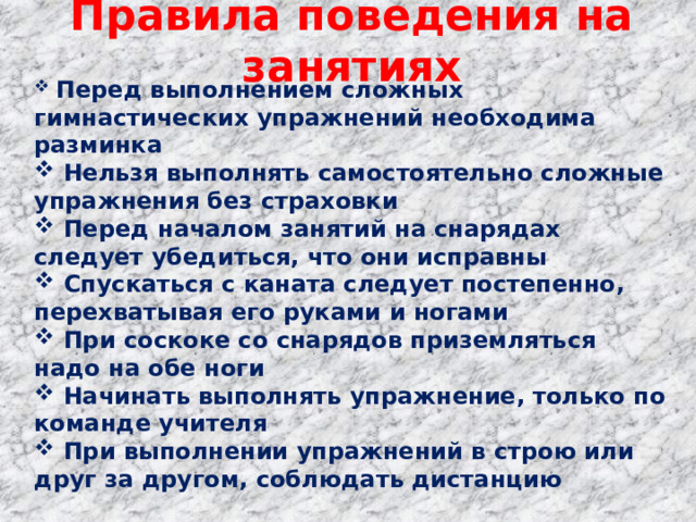 Правила поведения на занятиях  Перед выполнением сложных гимнастических упражнений необходима разминка  Нельзя выполнять самостоятельно сложные упражнения без страховки  Перед началом занятий на снарядах следует убедиться, что они исправны  Спускаться с каната следует постепенно, перехватывая его руками и ногами  При соскоке со снарядов приземляться надо на обе ноги  Начинать выполнять упражнение, только по команде учителя  При выполнении упражнений в строю или друг за другом, соблюдать дистанцию 