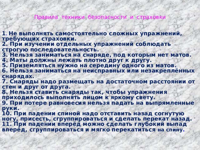 Правила техники безопасности и страховки   1 . Не выполнять самостоятельно сложных упражнений, требующих страховки. 2. При изучении отдельных упражнений соблюдать строгую последовательность. 3. Нельзя заниматься на снаряде, под которым нет матов. 4. Маты должны лежать плотно друг к другу. 5. Приземляться нужно на середину одного из матов. 6. Нельзя заниматься на неисправных или незакреплённых снарядах. 7. Снаряды надо размещать на достаточном расстоянии от стен и друг от друга. 8. Нельзя ставить снаряды так, чтобы упражнения приходилось выполнять лицом к яркому свету. 9. При потере равновесия нельзя падать на выпрямленные руки. 10. При падении спиной надо отставить назад согнутую ногу, присесть, сгруппироваться и сделать перекат назад. 11. При падении вперёд можно сделать глубокий выпад вперёд, сгруппироваться и мягко перекатиться на спину . 