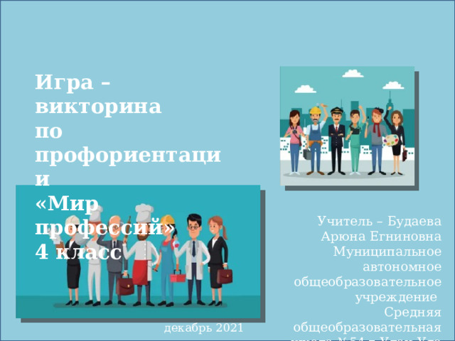 Игра – викторина  по профориентации  «Мир профессий»  4 класс   Учитель – Будаева Арюна Егниновна Муниципальное автономное общеобразовательное учреждение Средняя общеобразовательная школа №54 г.Улан-Удэ   декабрь 2021 