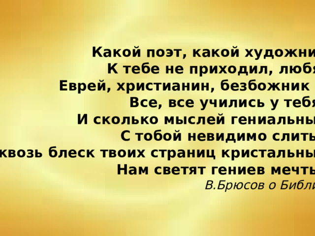 Какой поэт, какой художник К тебе не приходил, любя: Еврей, христианин, безбожник – Все, все учились у тебя! И сколько мыслей гениальных С тобой невидимо слиты: Сквозь блеск твоих страниц кристальных Нам светят гениев мечты. В.Брюсов о Библии 