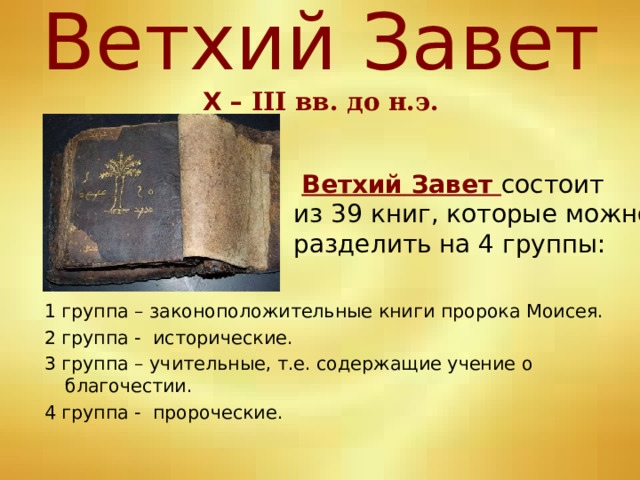 Ветхий Завет  Х – III вв. до н.э.  Ветхий Завет состоит из 39 книг, которые можно разделить на 4 группы: 1 группа – законоположительные книги пророка Моисея. 2 группа - исторические. 3 группа – учительные, т.е. содержащие учение о благочестии. 4 группа - пророческие. 