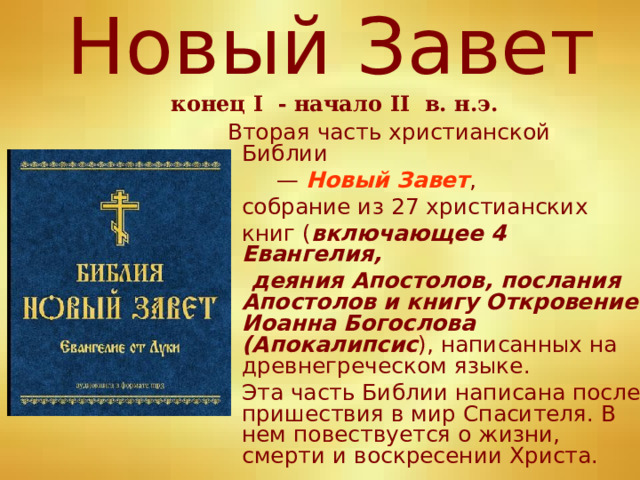 Новый Завет   конец I - начало II   в. н.э.    Вторая часть христианской Библии — Новый Завет ,  собрание из 27 христианских  книг ( включающее 4 Евангелия,  деяния Апостолов, послания Апостолов и книгу Откровение Иоанна Богослова (Апокалипсис ), написанных на древнегреческом языке.  Эта часть Библии написана после пришествия в мир Спасителя. В нем повествуется о жизни, смерти и воскресении Христа. 