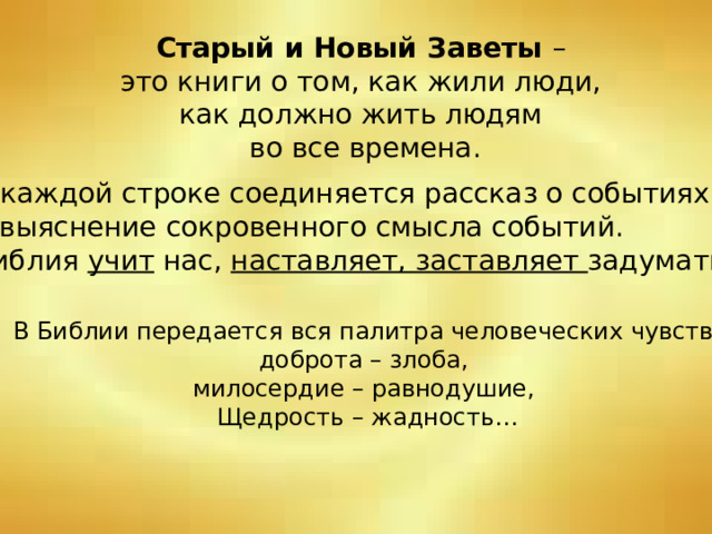 Старый и Новый Заветы – это книги о том, как жили люди, как должно жить людям во все времена. В каждой строке соединяется рассказ о событиях и выяснение сокровенного смысла событий. Библия учит нас, наставляет, заставляет задуматься. В Библии передается вся палитра человеческих чувств: доброта – злоба, милосердие – равнодушие, Щедрость – жадность… 