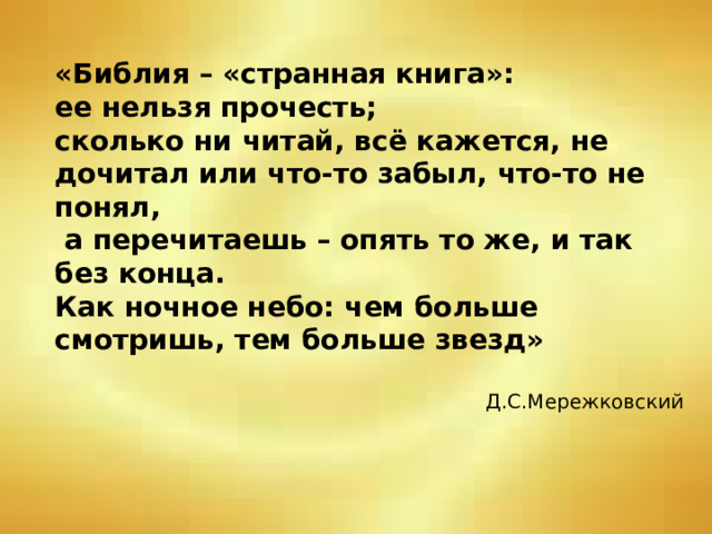 «Библия – «странная книга»:  ее нельзя прочесть;  сколько ни читай, всё кажется, не дочитал или что-то забыл, что-то не понял,  а перечитаешь – опять то же, и так без конца.  Как ночное небо: чем больше смотришь, тем больше звезд»   Д.С.Мережковский 