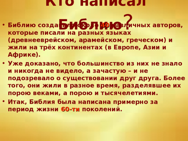 Кто написал Библию ? Библию создавало около 40 различных авторов, которые писали на разных языках (древнееврейском, арамейском, греческом) и жили на трёх континентах (в Европе, Азии и Африке). Уже доказано, что большинство из них не знало и никогда не видело, а зачастую – и не подозревало о существовании друг друга. Более того, они жили в разное время, разделявшее их порою веками, а порою и тысячелетиями. Итак, Библия была написана примерно за период жизни 60-ти поколений. 