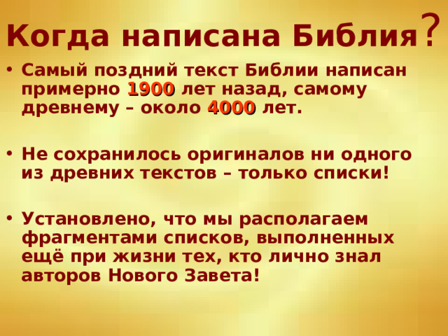 Когда написана Библия ? Самый поздний текст Библии написан примерно 1900 лет назад, самому древнему – около 4000 лет.  Не сохранилось оригиналов ни одного из древних текстов – только списки!  Установлено, что мы располагаем фрагментами списков, выполненных ещё при жизни тех, кто лично знал авторов Нового Завета! 