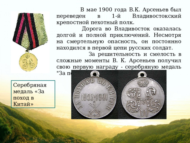  В мае 1900 года В.К. Арсеньев был переведен в 1-й Владивостокский крепостной пехотный полк.  Дорога во Владивосток оказалась долгой и полной приключений. Несмотря на смертельную опасность, он постоянно находился в первой цепи русских солдат.  За решительность и смелость в сложные моменты В. К. Арсеньев получил свою первую награду - серебряную медаль 
