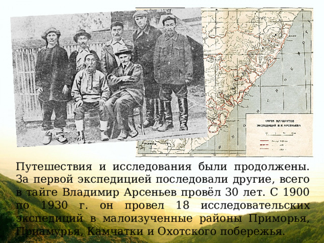 Путешествия и исследования были продолжены. За первой экспедицией последовали другие, всего в тайге Владимир Арсеньев провёл 30 лет. С 1900 по 1930 г. он провел 18 исследовательских экспедиций в малоизученные районы Приморья, Приамурья, Камчатки и Охотского побережья. 