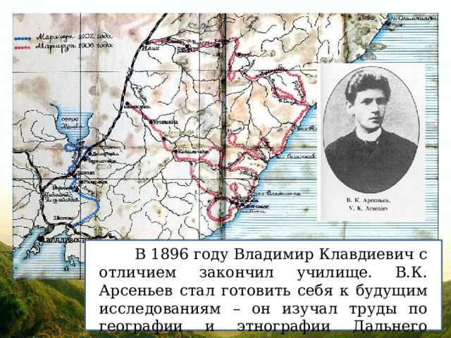  В 1896 году Владимир Клавдиевич с отличием закончил училище. В.К. Арсеньев стал готовить себя к будущим исследованиям – он изучал труды по географии и этнографии Дальнего Востока. 