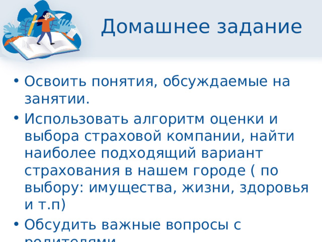 Домашнее задание Освоить понятия, обсуждаемые на занятии. Использовать алгоритм оценки и выбора страховой компании, найти наиболее подходящий вариант страхования в нашем городе ( по выбору: имущества, жизни, здоровья и т.п) Обсудить важные вопросы с родителями. 