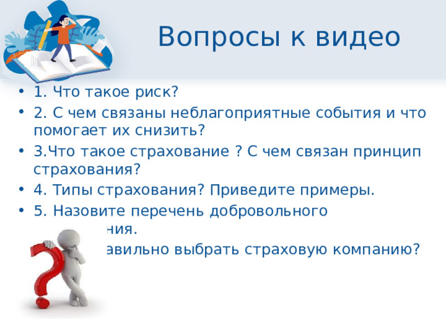 Вопросы к видео 1. Что такое риск? 2. С чем связаны неблагоприятные события и что помогает их снизить? 3.Что такое страхование ? С чем связан принцип страхования? 4. Типы страхования? Приведите примеры. 5. Назовите перечень добровольного страхования. 6. Как правильно выбрать страховую компанию? 