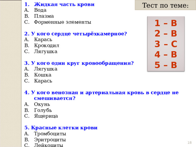 Тест по теме: Жидкая часть крови Вода Плазма Форменные элементы 2. У кого сердце четырёхкамерное? Карась Крокодил Лягушка  3. У кого один круг кровообращения? Лягушка Кошка Карась 4. У кого венозная и артериальная кровь в сердце не смешивается? Окунь Голубь Ящерица 5. Красные клетки крови Тромбоциты Эритроциты Лейкоциты 1 – В 2 – В 3 – С 4 – В 5 – В  