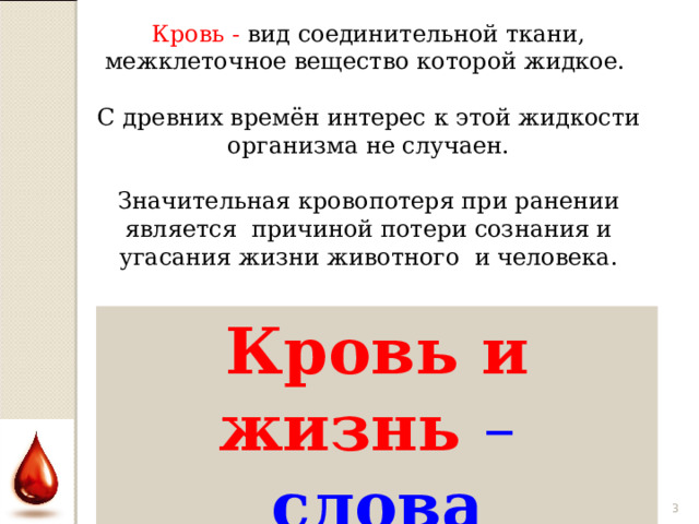 Кровь - вид соединительной ткани, межклеточное вещество которой жидкое. С древних времён интерес к этой жидкости организма не случаен. Значительная кровопотеря при ранении является причиной потери сознания и угасания жизни животного и человека. Кровь и жизнь – слова синонимы?  