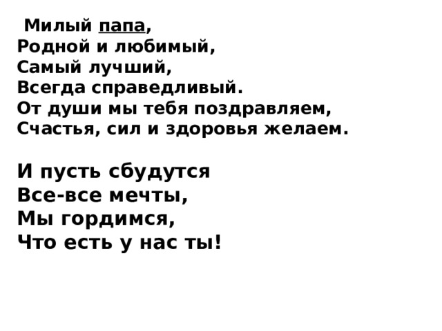  Милый папа , Родной и любимый,  Самый лучший, Всегда справедливый.  От души мы тебя поздравляем,  Счастья, сил и здоровья желаем.   И пусть сбудутся Все-все мечты,  Мы гордимся, Что есть у нас ты!  