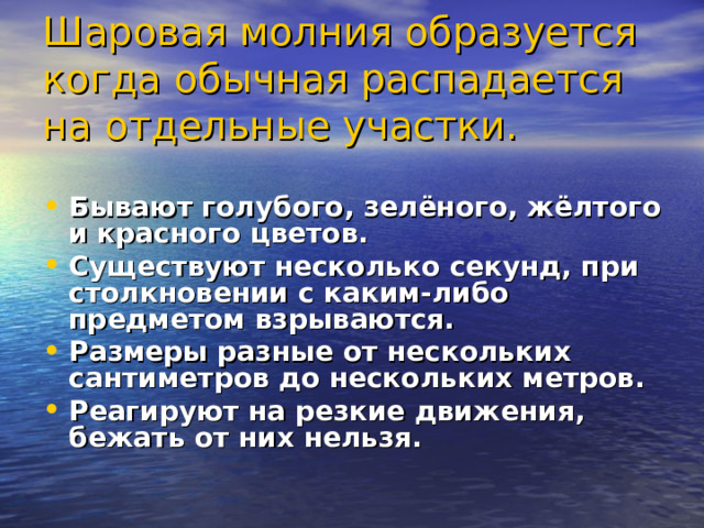 Шаровая молния образуется когда обычная распадается на отдельные участки.  Бывают голубого, зелёного, жёлтого и красного цветов. Существуют несколько секунд, при столкновении с каким-либо предметом взрываются. Размеры разные от нескольких сантиметров до нескольких метров. Реагируют на резкие движения, бежать от них нельзя.  