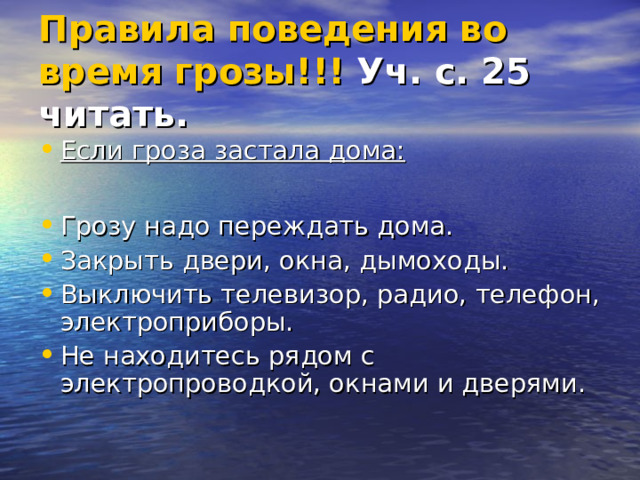 Правила поведения во время грозы!!! Уч. с. 25 читать.  Если гроза застала дома:  Грозу надо переждать дома. Закрыть двери, окна, дымоходы. Выключить телевизор, радио, телефон, электроприборы. Не находитесь рядом с электропроводкой, окнами и дверями.   