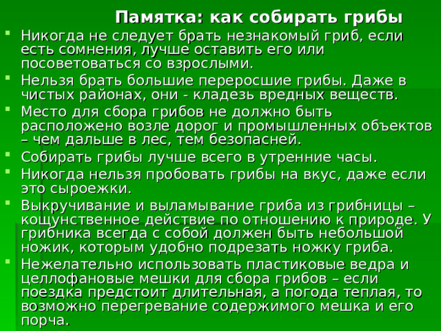  Памятка: как собирать грибы Никогда не следует брать незнакомый гриб, если есть сомнения, лучше оставить его или посоветоваться со взрослыми. Нельзя брать большие переросшие грибы. Даже в чистых районах, они - кладезь вредных веществ. Место для сбора грибов не должно быть расположено возле дорог и промышленных объектов – чем дальше в лес, тем безопасней. Собирать грибы лучше всего в утренние часы. Никогда нельзя пробовать грибы на вкус, даже если это сыроежки. Выкручивание и выламывание гриба из грибницы – кощунственное действие по отношению к природе. У грибника всегда с собой должен быть небольшой ножик, которым удобно подрезать ножку гриба. Нежелательно использовать пластиковые ведра и целлофановые мешки для сбора грибов – если поездка предстоит длительная, а погода теплая, то возможно перегревание содержимого мешка и его порча.  