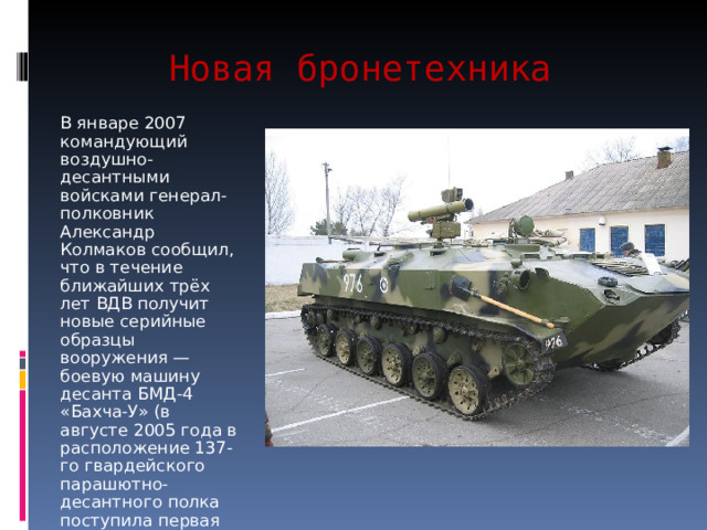 Новая бронетехника В январе 2007 командующий воздушно-десантными войсками генерал-полковник Александр Колмаков сообщил, что в течение ближайших трёх лет ВДВ получит новые серийные образцы вооружения — боевую машину десанта БМД-4 «Бахча-У» (в августе 2005 года в расположение 137-го гвардейского парашютно-десантного полка поступила первая партия этих машин) 