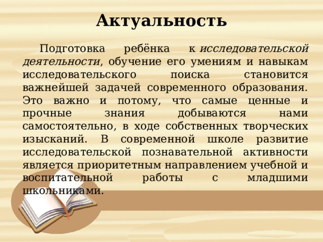 Актуальность  Подготовка ребёнка к  исследовательской деятельности , обучение его умениям и навыкам исследовательского поиска становится важнейшей задачей современного образования. Это важно и потому, что самые ценные и прочные знания добываются нами самостоятельно, в ходе собственных творческих изысканий. В современной школе развитие исследовательской познавательной активности является приоритетным направлением учебной и воспитательной работы с младшими школьниками. 