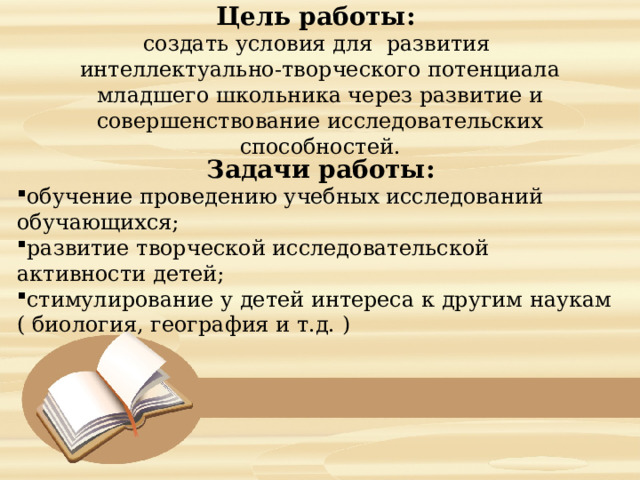   Цель работы:  создать условия для развития интеллектуально-творческого потенциала младшего школьника через развитие и совершенствование исследовательских способностей.    Задачи работы: обучение проведению учебных исследований обучающихся; развитие творческой исследовательской активности детей; стимулирование у детей интереса к другим наукам ( биология, география и т.д. )   
