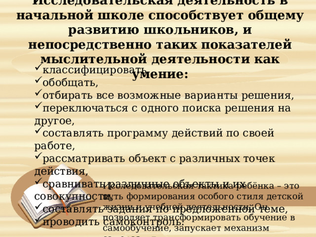  Исследовательская деятельность в начальной школе способствует общему развитию школьников, и непосредственно таких показателей мыслительной деятельности как умение:   классифицировать, обобщать, отбирать все возможные варианты решения, переключаться с одного поиска решения на другое, составлять программу действий по своей работе, рассматривать объект с различных точек действия, сравнивать различные объекты и их совокупности, составлять задания по предложенной теме, проводить самоконтроль. Исследовательская тактика ребёнка – это путь формирования особого стиля детской жизни и учебной деятельности. Он позволяет трансформировать обучение в самообучение, запускает механизм саморазвития. 